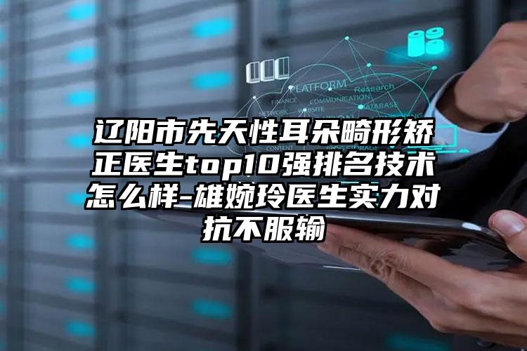 辽阳市先天性耳朵畸形矫正医生top10强排名技术怎么样-雄婉玲医生实力对抗不服输