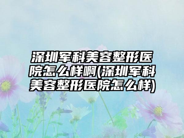 深圳军科美容整形医院怎么样啊(深圳军科美容整形医院怎么样)