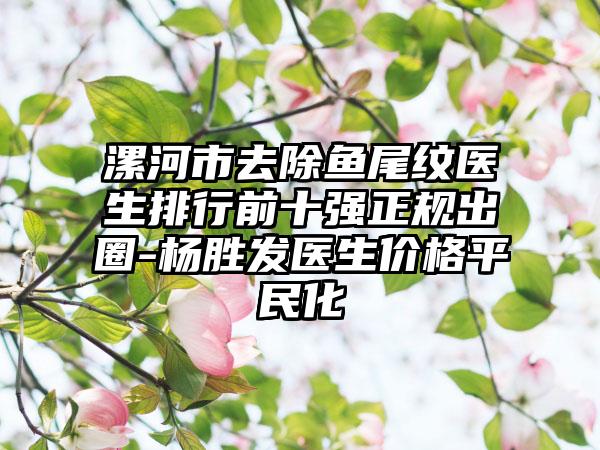 漯河市去除鱼尾纹医生排行前十强正规出圈-杨胜发医生价格平民化