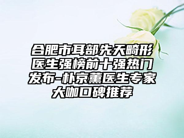 合肥市耳部先天畸形医生强榜前十强热门发布-朴京薰医生骨干医生大咖口碑推荐