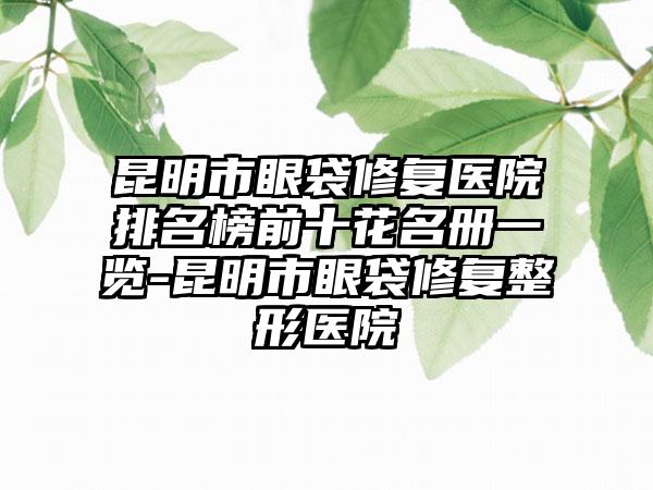 昆明市眼袋修复医院排名榜前十花名册一览-昆明市眼袋修复整形医院