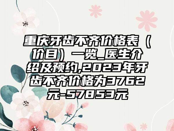 重庆牙齿不齐价格表（价目）一览_医生介绍及预约,2023年牙齿不齐价格为3762元-57853元