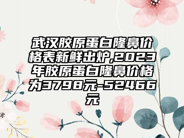 武汉胶原蛋白隆鼻价格表新鲜出炉,2023年胶原蛋白隆鼻价格为3798元-52466元