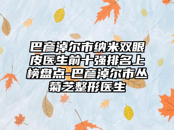 巴彦淖尔市纳米双眼皮医生前十强排名上榜盘点-巴彦淖尔市丛菊芝整形医生