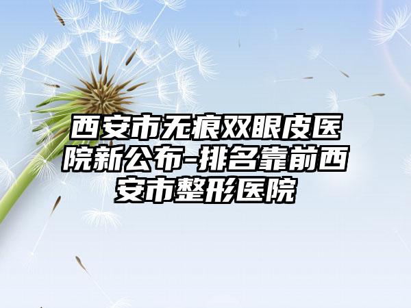 西安市无痕双眼皮医院新公布-排名靠前西安市整形医院