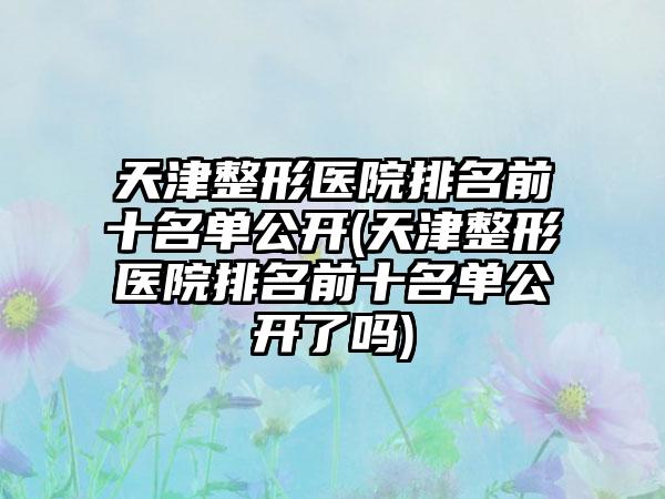 天津整形医院排名前十名单公开(天津整形医院排名前十名单公开了吗)