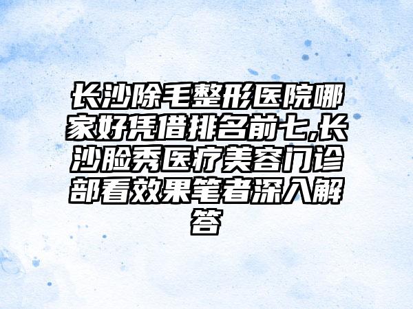 长沙除毛整形医院哪家好凭借排名前七,长沙脸秀医疗美容门诊部看成果笔者深入解答