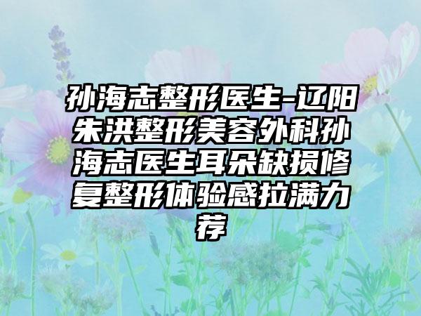 孙海志整形医生-辽阳朱洪整形美容外科孙海志医生耳朵缺损修复整形体验感拉满力荐