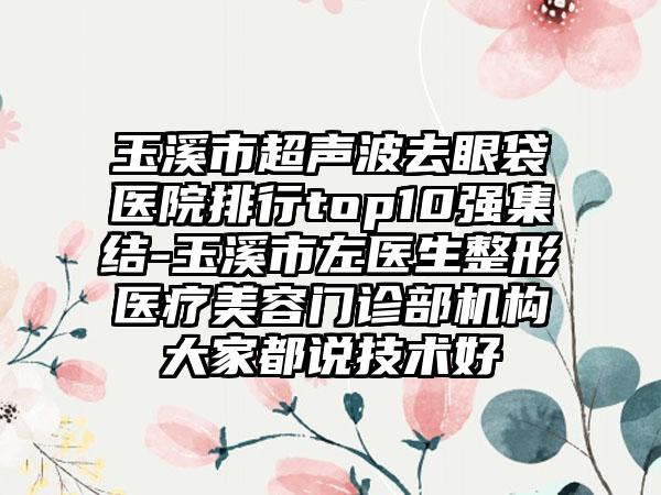 玉溪市超声波去眼袋医院排行top10强集结-玉溪市左医生整形医疗美容门诊部机构大家都说技术好