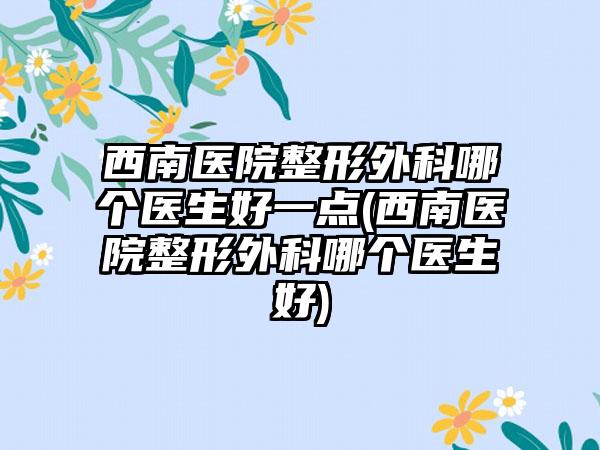 西南医院整形外科哪个医生好一点(西南医院整形外科哪个医生好)