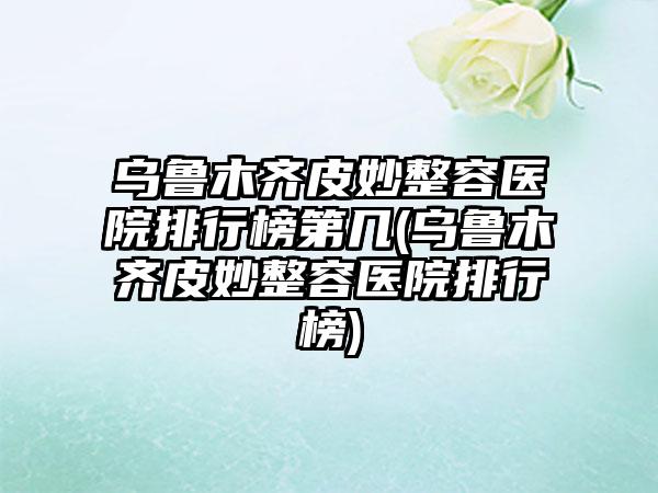 乌鲁木齐皮妙整容医院排行榜第几(乌鲁木齐皮妙整容医院排行榜)