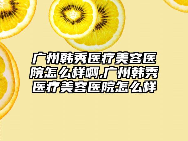 广州韩秀医疗美容医院怎么样啊,广州韩秀医疗美容医院怎么样