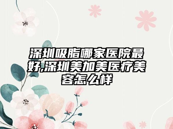 深圳吸脂哪家医院较好,深圳美加美医疗美容怎么样