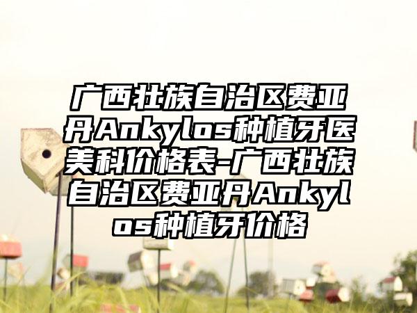 广西壮族自治区费亚丹Ankylos种植牙医美科价格表-广西壮族自治区费亚丹Ankylos种植牙价格