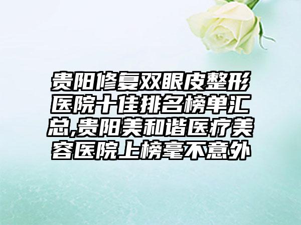 贵阳修复双眼皮整形医院十佳排名榜单汇总,贵阳美和谐医疗美容医院上榜毫不意外