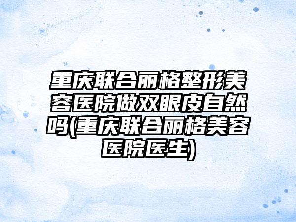 重庆联合丽格整形美容医院做双眼皮自然吗(重庆联合丽格美容医院医生)