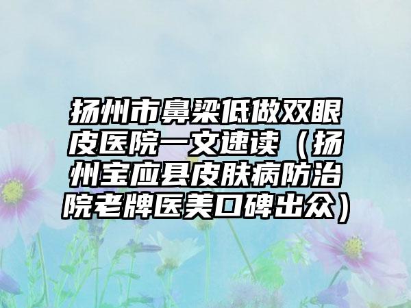 扬州市鼻梁低做双眼皮医院一文速读（扬州宝应县皮肤病防治院老牌医美口碑出众）