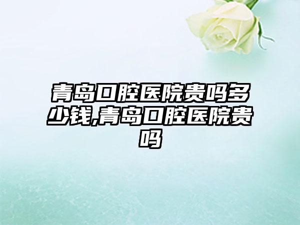青岛口腔医院贵吗多少钱,青岛口腔医院贵吗