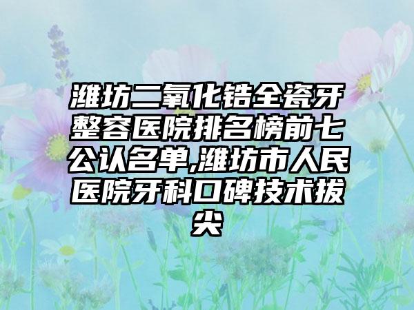 潍坊二氧化锆全瓷牙整容医院排名榜前七公认名单,潍坊市人民医院牙科口碑技术拔尖