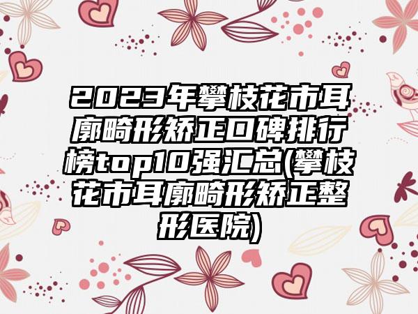 2023年攀枝花市耳廓畸形矫正口碑排行榜top10强汇总(攀枝花市耳廓畸形矫正整形医院)