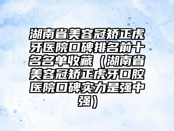 湖南省美容冠矫正虎牙医院口碑排名前十名名单收藏（湖南省美容冠矫正虎牙口腔医院口碑实力是强中强）