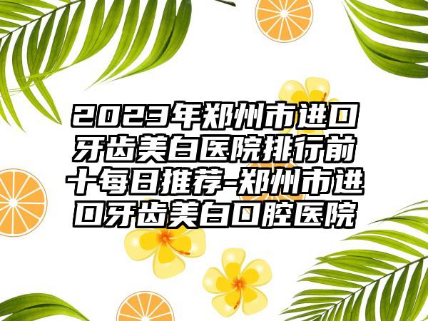 2023年郑州市进口牙齿美白医院排行前十每日推荐-郑州市进口牙齿美白口腔医院