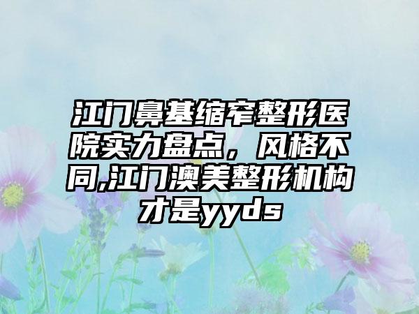 江门鼻基缩窄整形医院实力盘点，风格不同,江门澳美整形机构才是yyds