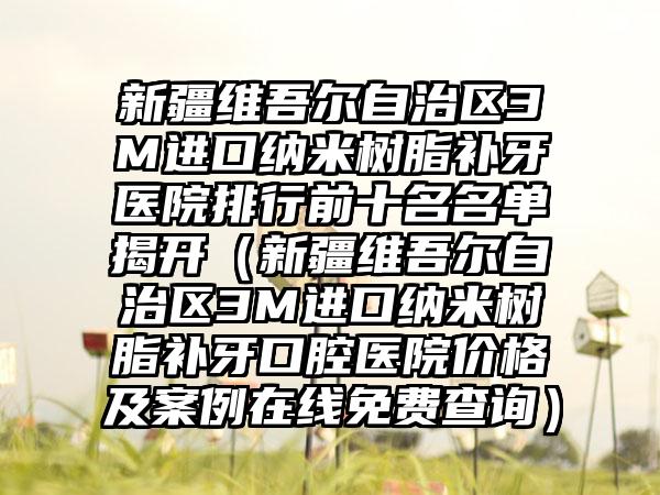 新疆维吾尔自治区3M进口纳米树脂补牙医院排行前十名名单揭开（新疆维吾尔自治区3M进口纳米树脂补牙口腔医院价格及实例在线免费查询）