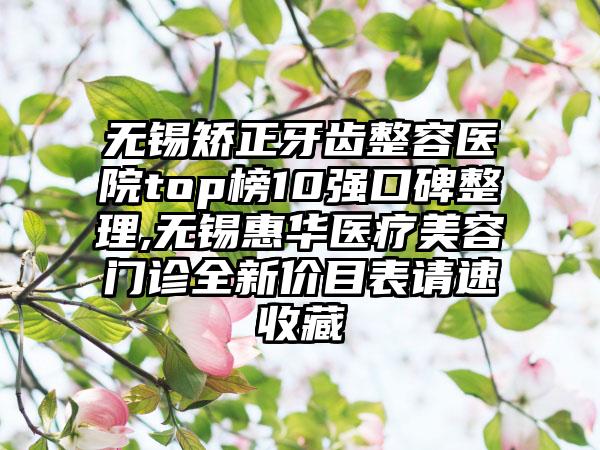 无锡矫正牙齿整容医院top榜10强口碑整理,无锡惠华医疗美容门诊全新价目表请速收藏