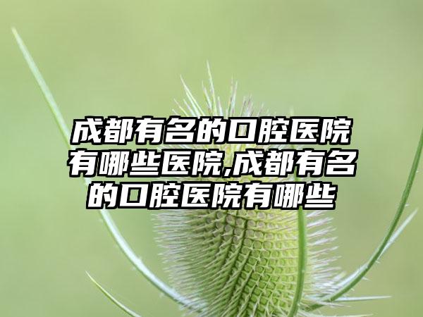 成都有名的口腔医院有哪些医院,成都有名的口腔医院有哪些