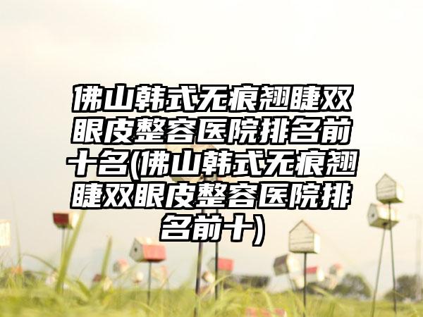 佛山韩式无痕翘睫双眼皮整容医院排名前十名(佛山韩式无痕翘睫双眼皮整容医院排名前十)