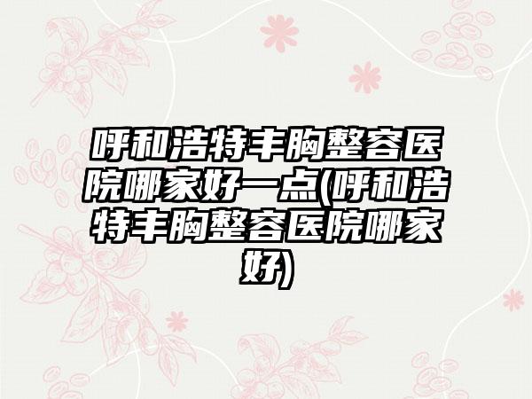 呼和浩特丰胸整容医院哪家好一点(呼和浩特丰胸整容医院哪家好)