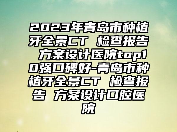 2023年青岛市种植牙全景CT 检查报告 方案设计医院top10强口碑好-青岛市种植牙全景CT 检查报告 方案设计口腔医院