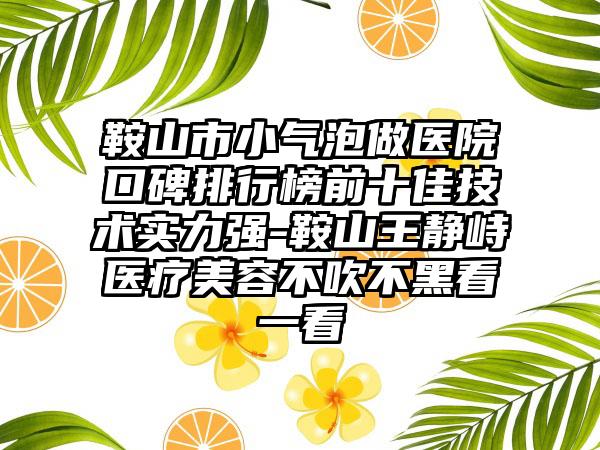 鞍山市小气泡做医院口碑排行榜前十佳技术实力强-鞍山王静峙医疗美容不吹不黑看一看