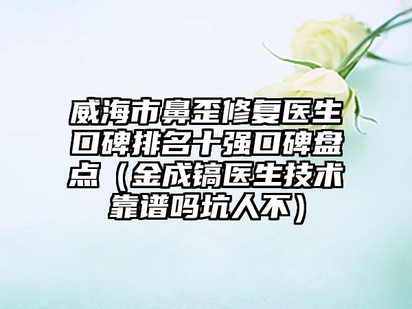 威海市鼻歪修复医生口碑排名十强口碑盘点（金成镐医生技术靠谱吗坑人不）