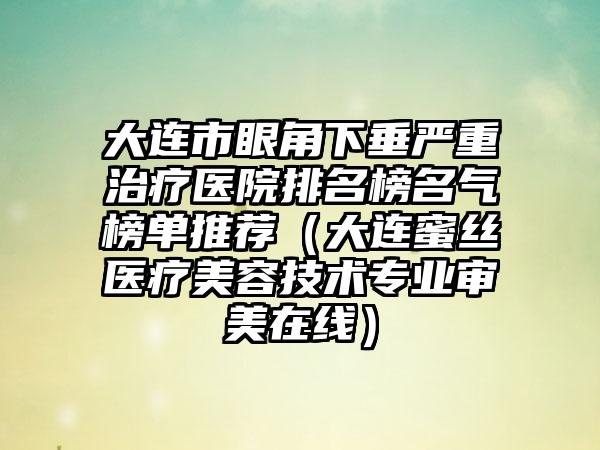 大连市眼角下垂严重治疗医院排名榜名气榜单推荐（大连蜜丝医疗美容技术正规审美在线）