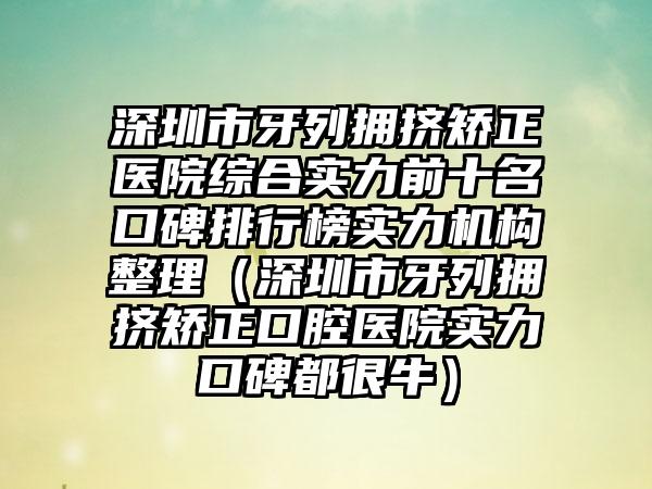 深圳市牙列拥挤矫正医院综合实力前十名口碑排行榜实力机构整理（深圳市牙列拥挤矫正口腔医院实力口碑都很牛）