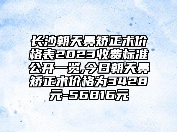 长沙朝天鼻矫正术价格表2023收费标准公开一览,今日朝天鼻矫正术价格为3428元-56816元