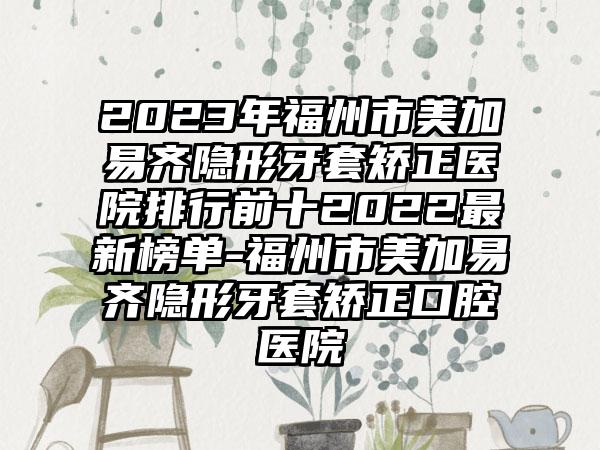 2023年福州市美加易齐隐形牙套矫正医院排行前十2022非常新榜单-福州市美加易齐隐形牙套矫正口腔医院