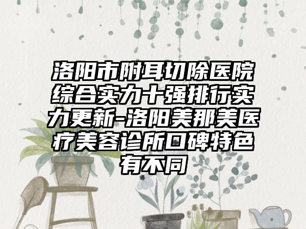 洛阳市附耳切除医院综合实力十强排行实力更新-洛阳美那美医疗美容诊所口碑特色有不同