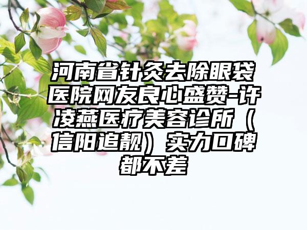 河南省针灸去除眼袋医院网友良心盛赞-许凌燕医疗美容诊所（信阳追靓）实力口碑都不差