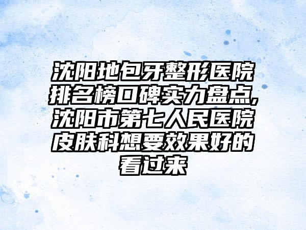 沈阳地包牙整形医院排名榜口碑实力盘点,沈阳市第七人民医院皮肤科想要成果好的看过来