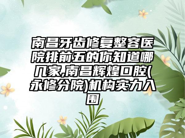 南昌牙齿修复整容医院排前五的你知道哪几家,南昌辉煌口腔(永修分院)机构实力入围