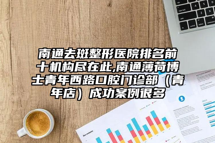 南通去斑整形医院排名前十机构尽在此,南通薄荷博士青年西路口腔门诊部（青年店）成功实例很多