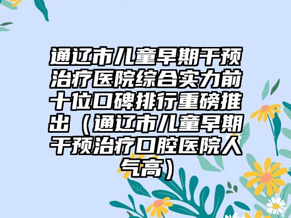 通辽市儿童早期干预治疗医院综合实力前十位口碑排行重磅推出（通辽市儿童早期干预治疗口腔医院人气高）