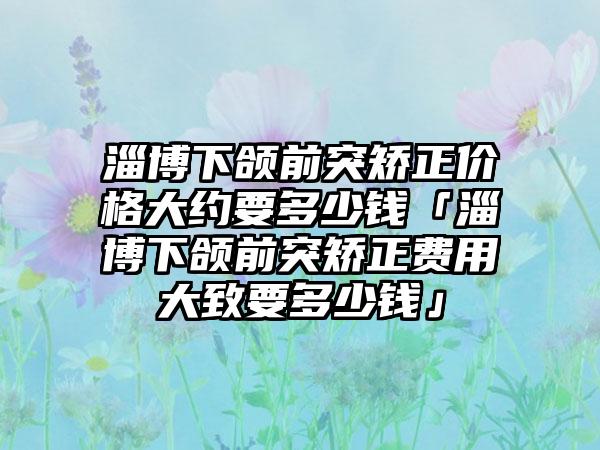 淄博下颌前突矫正价格大约要多少钱「淄博下颌前突矫正费用大致要多少钱」