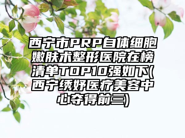 西宁市PRP自体细胞嫩肤术整形医院在榜清单TOP10强如下(西宁绣妤医疗美容中心夺得前三)