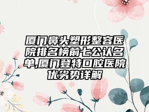 厦门鼻头塑形整容医院排名榜前七公认名单,厦门登特口腔医院优劣势详解