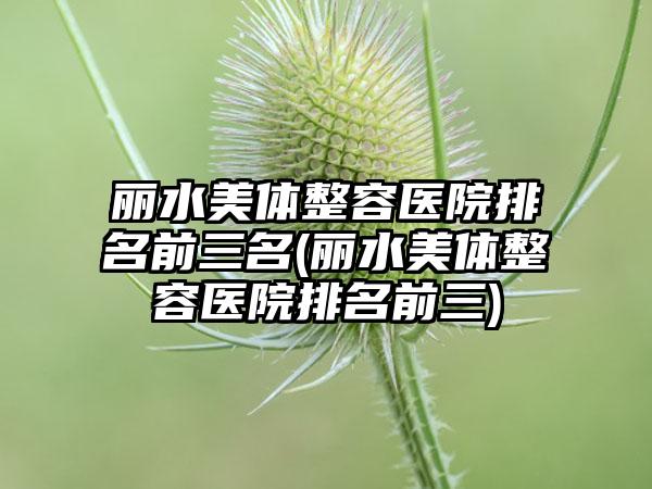 丽水美体整容医院排名前三名(丽水美体整容医院排名前三)