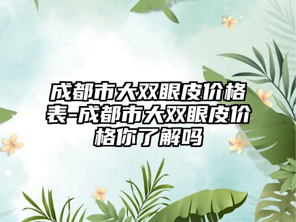 成都市大双眼皮价格表-成都市大双眼皮价格你了解吗